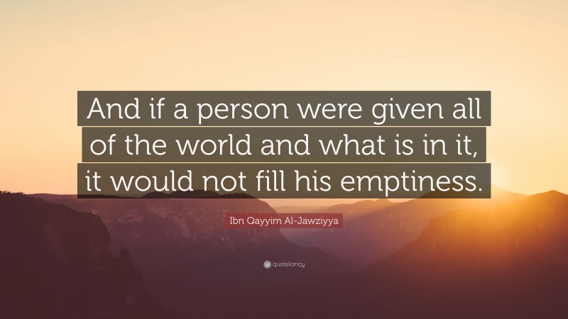 Ibn Qayyim Al-Jawziyya Quote: “And if a person were given all of the world and what is in it, it would not fill his emptiness.”