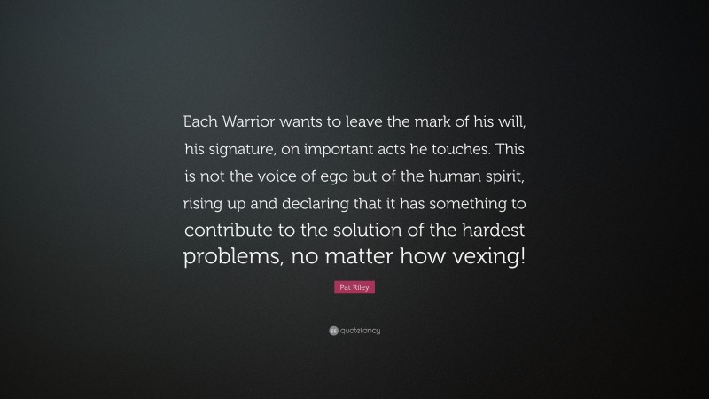 Pat Riley Quote: “Each Warrior wants to leave the mark of his will, his signature, on important acts he touches. This is not the voice of ego but of the human spirit, rising up and declaring that it has something to contribute to the solution of the hardest problems, no matter how vexing!”