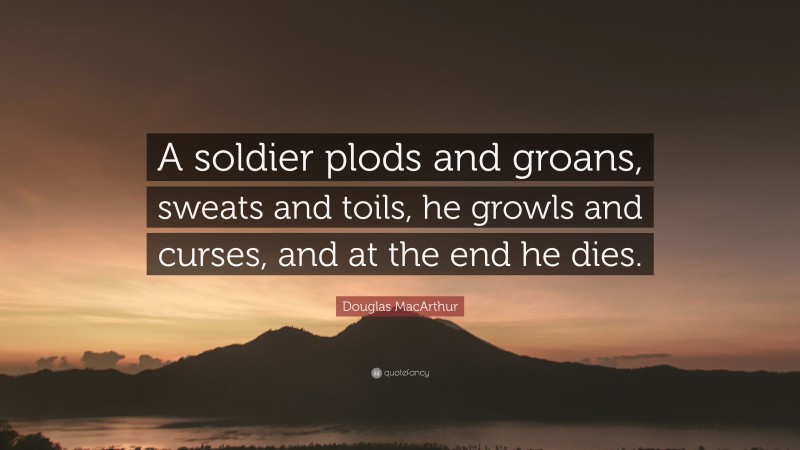 Douglas MacArthur Quote: “A soldier plods and groans, sweats and toils, he growls and curses, and at the end he dies.”