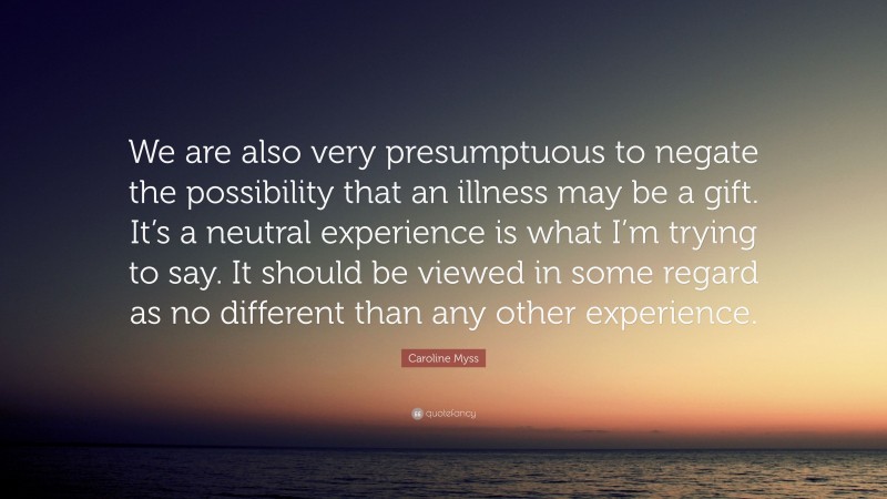 Caroline Myss Quote: “We are also very presumptuous to negate the possibility that an illness may be a gift. It’s a neutral experience is what I’m trying to say. It should be viewed in some regard as no different than any other experience.”