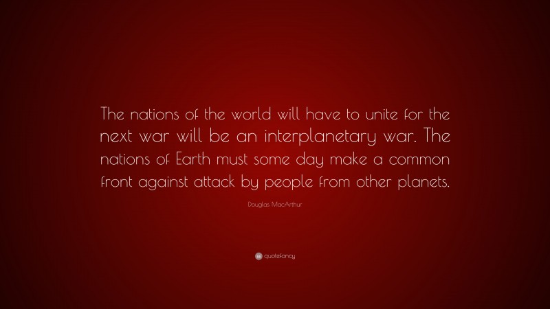 Douglas MacArthur Quote: “The nations of the world will have to unite for the next war will be an interplanetary war. The nations of Earth must some day make a common front against attack by people from other planets.”