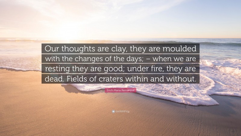 Erich Maria Remarque Quote: “Our thoughts are clay, they are moulded with the changes of the days; – when we are resting they are good; under fire, they are dead. Fields of craters within and without.”