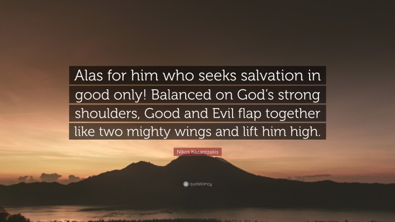 Nikos Kazantzakis Quote: “Alas for him who seeks salvation in good only! Balanced on God’s strong shoulders, Good and Evil flap together like two mighty wings and lift him high.”