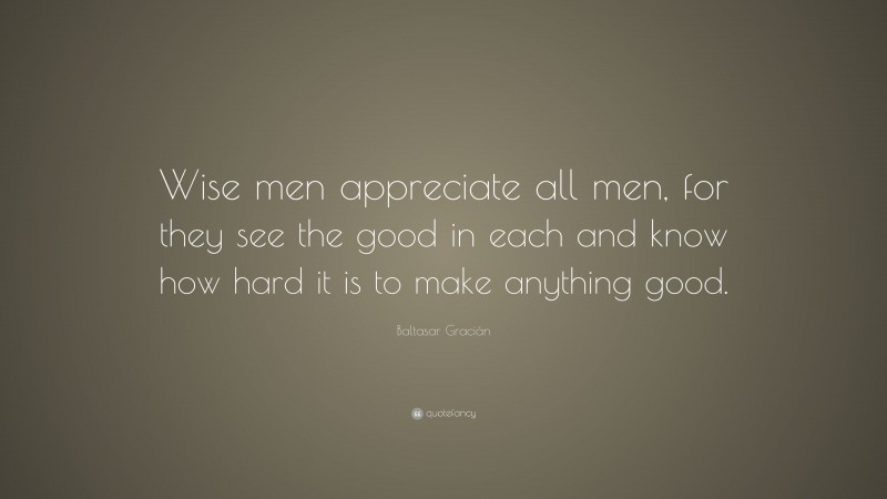 Baltasar Gracián Quote: “Wise men appreciate all men, for they see the good in each and know how hard it is to make anything good.”