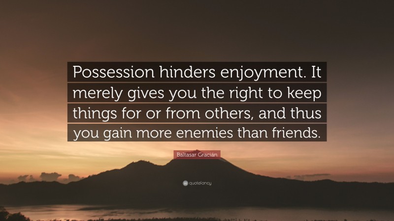 Baltasar Gracián Quote: “Possession hinders enjoyment. It merely gives you the right to keep things for or from others, and thus you gain more enemies than friends.”