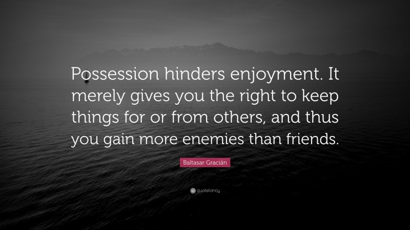 Baltasar Gracián Quote: “Possession hinders enjoyment. It merely gives you the right to keep things for or from others, and thus you gain more enemies than friends.”