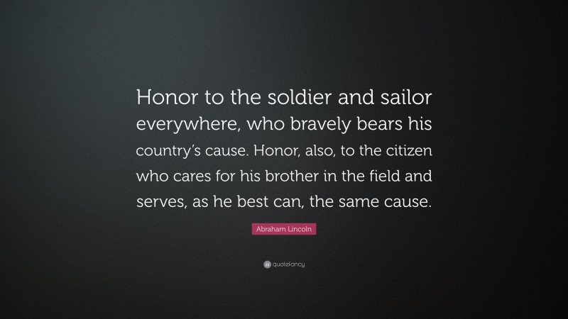 Abraham Lincoln Quote: “Honor to the soldier and sailor everywhere, who bravely bears his country’s cause. Honor, also, to the citizen who cares for his brother in the field and serves, as he best can, the same cause.”