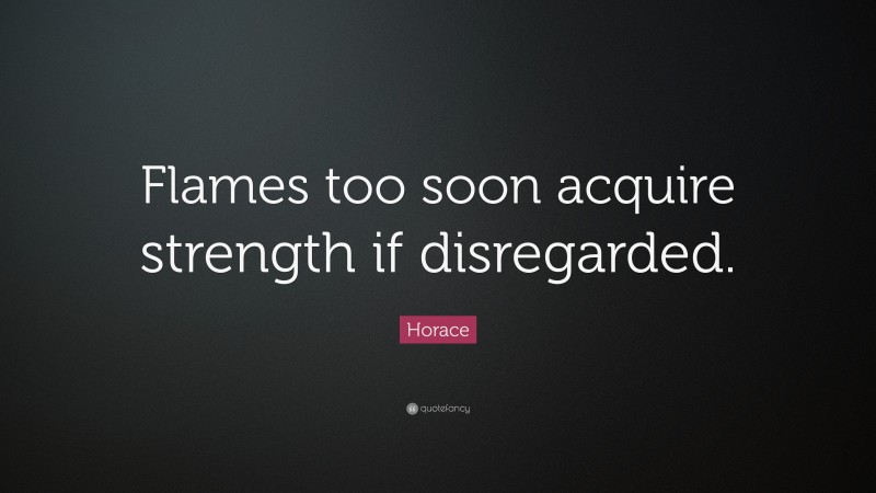 Horace Quote: “Flames too soon acquire strength if disregarded.”
