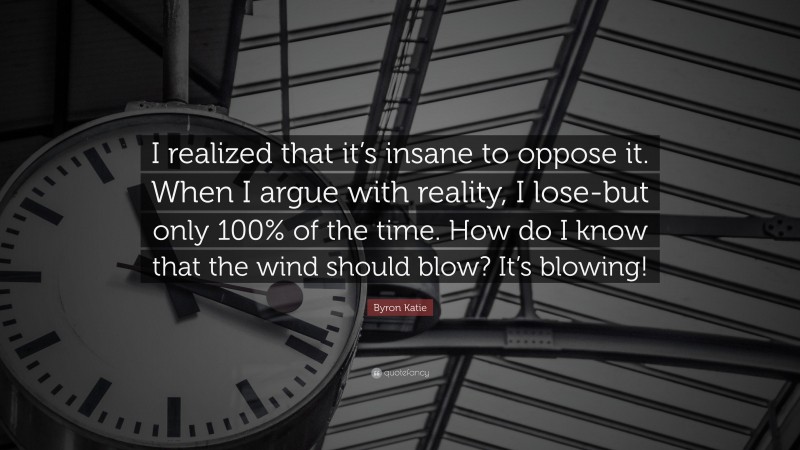 Byron Katie Quote: “I realized that it’s insane to oppose it. When I argue with reality, I lose-but only 100% of the time. How do I know that the wind should blow? It’s blowing!”
