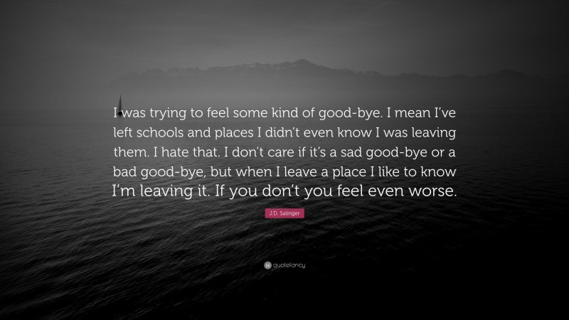 J.D. Salinger Quote: “I was trying to feel some kind of good-bye. I mean I’ve left schools and places I didn’t even know I was leaving them. I hate that. I don’t care if it’s a sad good-bye or a bad good-bye, but when I leave a place I like to know I’m leaving it. If you don’t you feel even worse.”