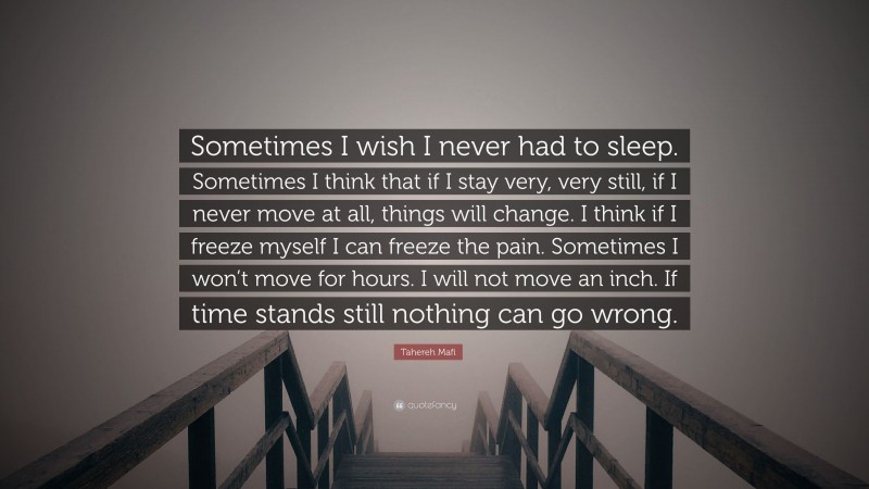 Tahereh Mafi Quote: “Sometimes I wish I never had to sleep. Sometimes I think that if I stay very, very still, if I never move at all, things will change. I think if I freeze myself I can freeze the pain. Sometimes I won’t move for hours. I will not move an inch. If time stands still nothing can go wrong.”