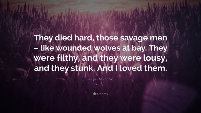 Douglas MacArthur Quote: “They died hard, those savage men – like wounded wolves at bay. They were filthy, and they were lousy, and they stunk. And I loved them.”