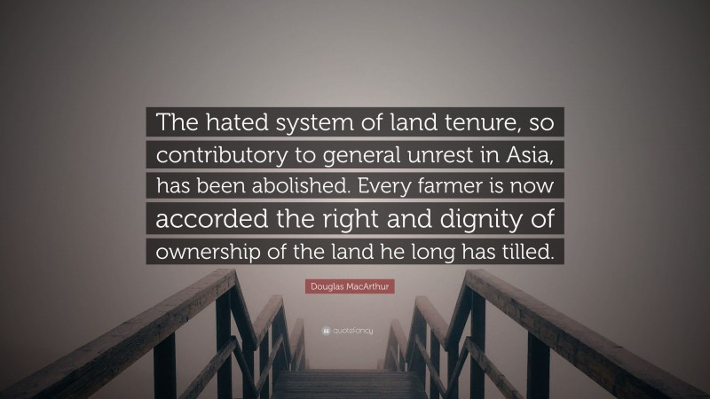 Douglas MacArthur Quote: “The hated system of land tenure, so contributory to general unrest in Asia, has been abolished. Every farmer is now accorded the right and dignity of ownership of the land he long has tilled.”