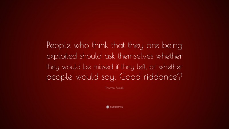 Thomas Sowell Quote: “People who think that they are being exploited should ask themselves whether they would be missed if they left, or whether people would say: Good riddance?”