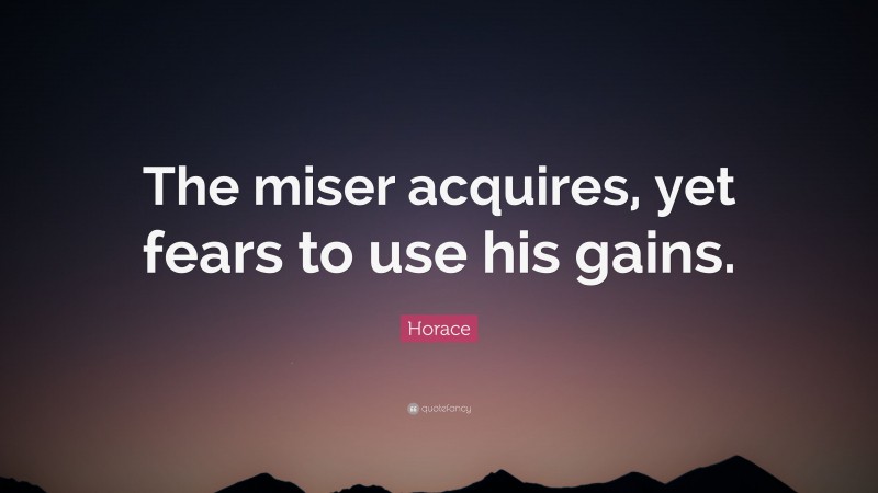 Horace Quote: “The miser acquires, yet fears to use his gains.”