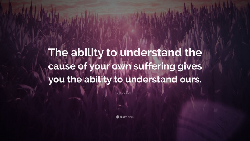 Byron Katie Quote: “The ability to understand the cause of your own suffering gives you the ability to understand ours.”