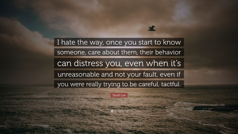 Tanith Lee Quote: “I hate the way, once you start to know someone, care about them, their behavior can distress you, even when it’s unreasonable and not your fault, even if you were really trying to be careful, tactful.”