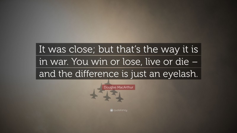 Douglas MacArthur Quote: “It was close; but that’s the way it is in war. You win or lose, live or die – and the difference is just an eyelash.”
