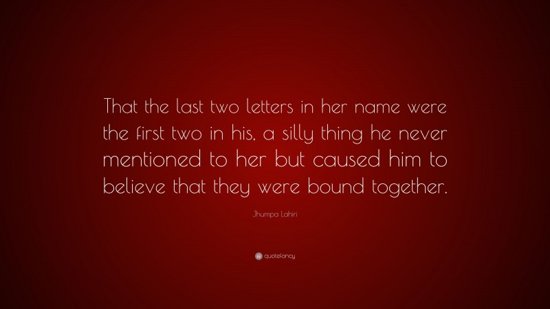 Jhumpa Lahiri Quote: “That the last two letters in her name were the first two in his, a silly thing he never mentioned to her but caused him to believe that they were bound together.”