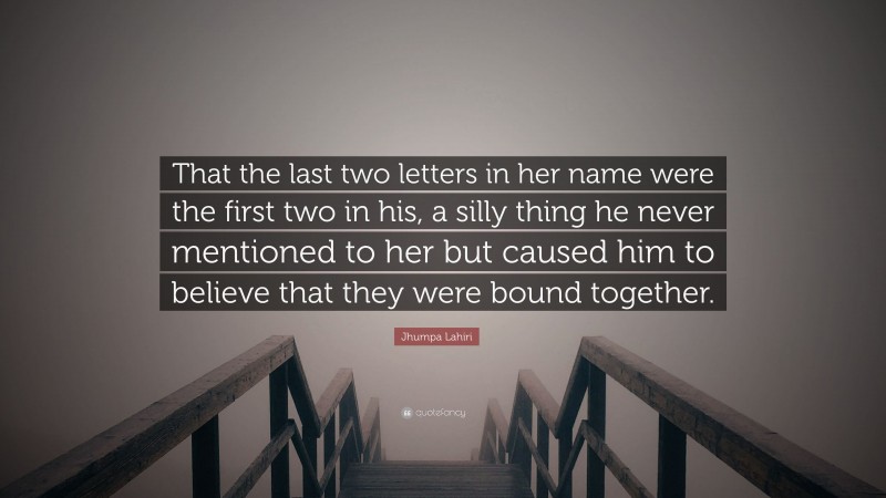 Jhumpa Lahiri Quote: “That the last two letters in her name were the first two in his, a silly thing he never mentioned to her but caused him to believe that they were bound together.”