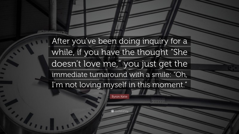 Byron Katie Quote: “After you’ve been doing inquiry for a while, if you have the thought “She doesn’t love me,” you just get the immediate turnaround with a smile: “Oh, I’m not loving myself in this moment.””