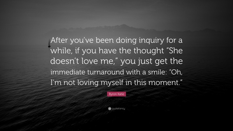Byron Katie Quote: “After you’ve been doing inquiry for a while, if you have the thought “She doesn’t love me,” you just get the immediate turnaround with a smile: “Oh, I’m not loving myself in this moment.””