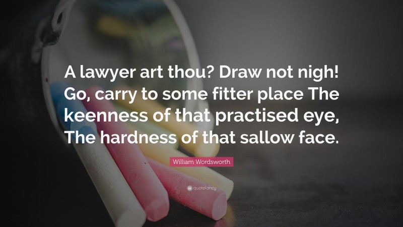 William Wordsworth Quote: “A lawyer art thou? Draw not nigh! Go, carry to some fitter place The keenness of that practised eye, The hardness of that sallow face.”