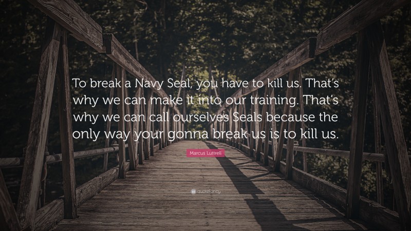 Marcus Luttrell Quote: “To break a Navy Seal, you have to kill us. That’s why we can make it into our training. That’s why we can call ourselves Seals because the only way your gonna break us is to kill us.”