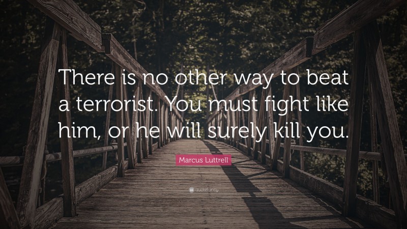 Marcus Luttrell Quote: “There is no other way to beat a terrorist. You must fight like him, or he will surely kill you.”