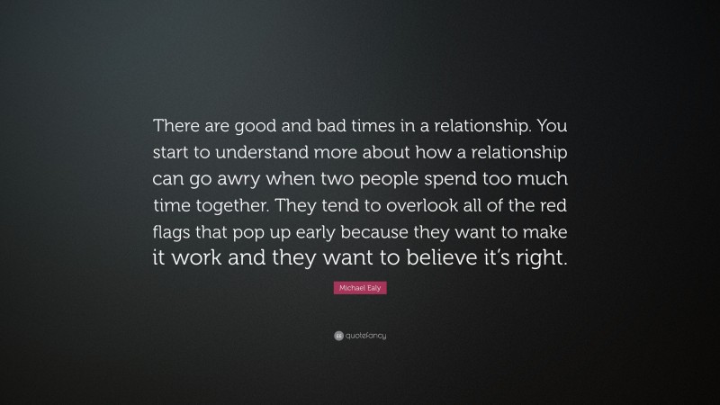 Michael Ealy Quote: “There are good and bad times in a relationship. You start to understand more about how a relationship can go awry when two people spend too much time together. They tend to overlook all of the red flags that pop up early because they want to make it work and they want to believe it’s right.”
