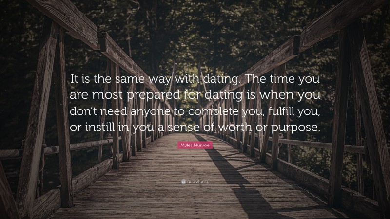 Myles Munroe Quote: “It is the same way with dating. The time you are most prepared for dating is when you don’t need anyone to complete you, fulfill you, or instill in you a sense of worth or purpose.”