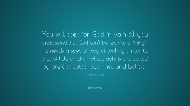 Anthony de Mello Quote: “You will seek for God in vain till you understand that God can’t be seen as a “thing”; he needs a special way of looking similar to that of little children whose sight is undistorted by prefabricated doctrines and beliefs .”