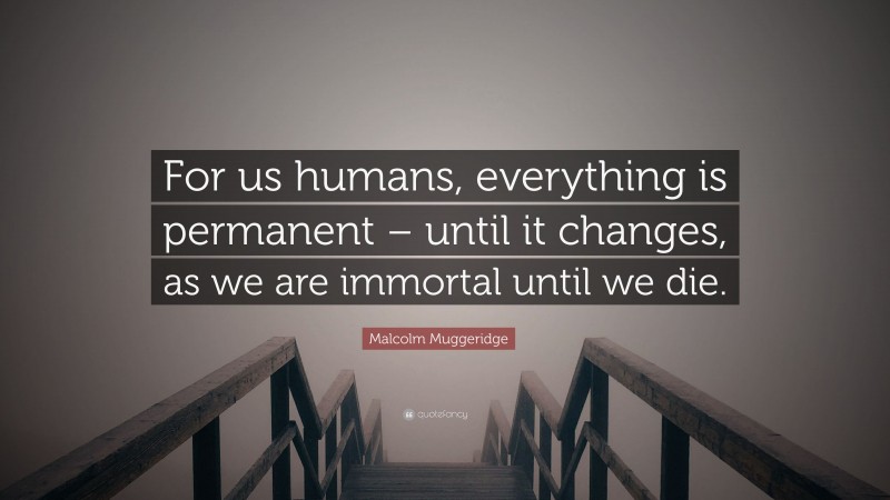 Malcolm Muggeridge Quote: “For us humans, everything is permanent – until it changes, as we are immortal until we die.”