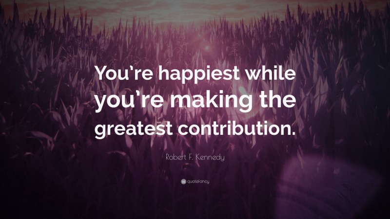 Robert F. Kennedy Quote: “You’re happiest while you’re making the greatest contribution.”