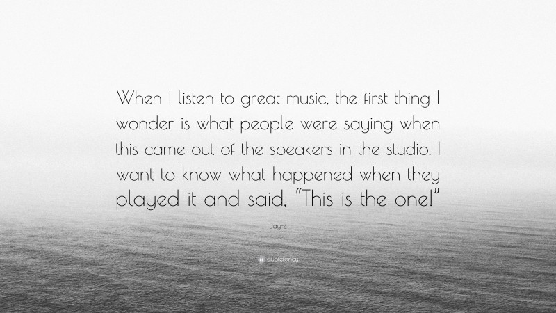 Jay-Z Quote: “When I listen to great music, the first thing I wonder is what people were saying when this came out of the speakers in the studio. I want to know what happened when they played it and said, “This is the one!””