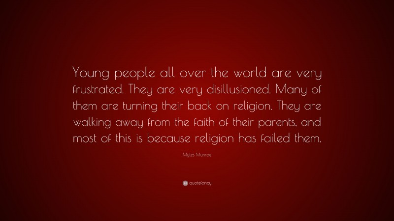 Myles Munroe Quote: “Young people all over the world are very frustrated. They are very disillusioned. Many of them are turning their back on religion. They are walking away from the faith of their parents, and most of this is because religion has failed them.”