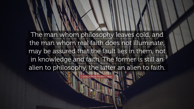 Georg Wilhelm Friedrich Hegel Quote: “The man whom philosophy leaves cold, and the man whom real faith does not illuminate, may be assured that the fault lies in them, not in knowledge and faith. The former is still an alien to philosophy, the latter an alien to faith.”