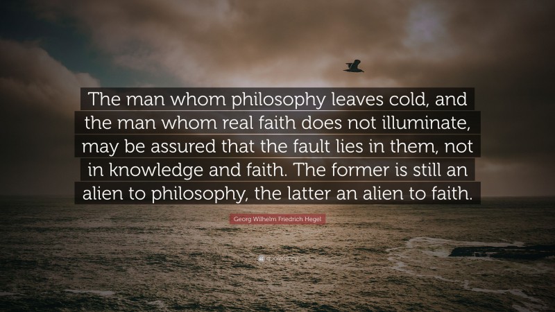 Georg Wilhelm Friedrich Hegel Quote: “The man whom philosophy leaves cold, and the man whom real faith does not illuminate, may be assured that the fault lies in them, not in knowledge and faith. The former is still an alien to philosophy, the latter an alien to faith.”