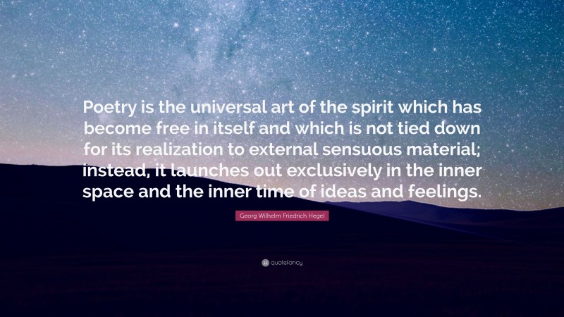 Georg Wilhelm Friedrich Hegel Quote: “Poetry is the universal art of the spirit which has become free in itself and which is not tied down for its realization to external sensuous material; instead, it launches out exclusively in the inner space and the inner time of ideas and feelings.”