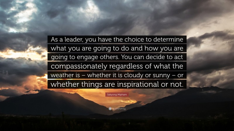 Sakyong Mipham Quote: “As a leader, you have the choice to determine what you are going to do and how you are going to engage others. You can decide to act compassionately regardless of what the weather is – whether it is cloudy or sunny – or whether things are inspirational or not.”