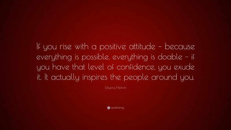 Sakyong Mipham Quote: “If you rise with a positive attitude – because everything is possible, everything is doable – if you have that level of confidence, you exude it. It actually inspires the people around you.”