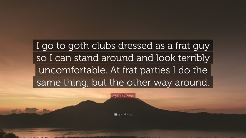 Myles Munroe Quote: “I go to goth clubs dressed as a frat guy so I can stand around and look terribly uncomfortable. At frat parties I do the same thing, but the other way around.”