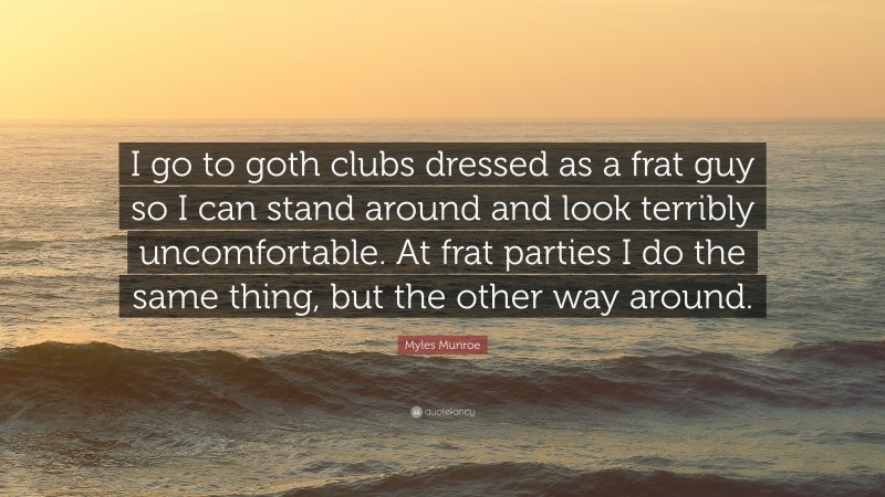 Myles Munroe Quote: “I go to goth clubs dressed as a frat guy so I can stand around and look terribly uncomfortable. At frat parties I do the same thing, but the other way around.”