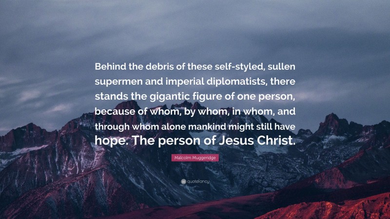 Malcolm Muggeridge Quote: “Behind the debris of these self-styled, sullen supermen and imperial diplomatists, there stands the gigantic figure of one person, because of whom, by whom, in whom, and through whom alone mankind might still have hope. The person of Jesus Christ.”