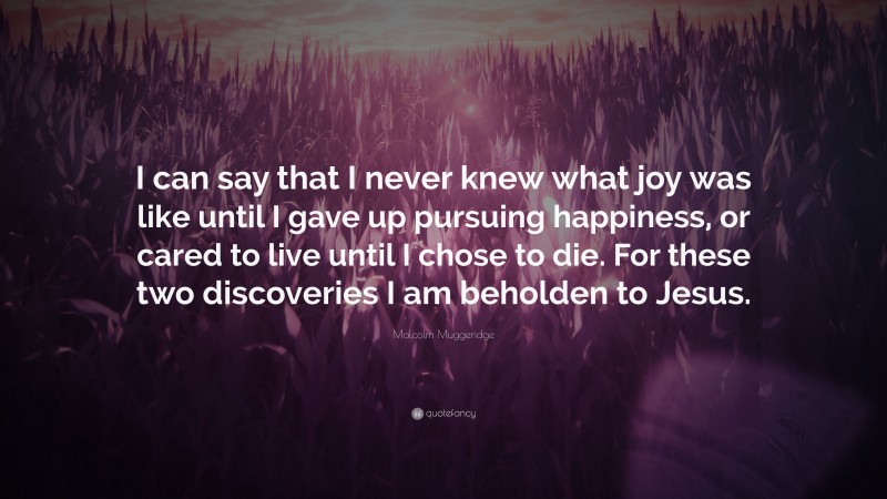 Malcolm Muggeridge Quote: “I can say that I never knew what joy was like until I gave up pursuing happiness, or cared to live until I chose to die. For these two discoveries I am beholden to Jesus.”
