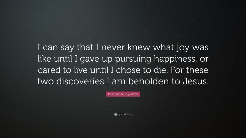 Malcolm Muggeridge Quote: “I can say that I never knew what joy was like until I gave up pursuing happiness, or cared to live until I chose to die. For these two discoveries I am beholden to Jesus.”