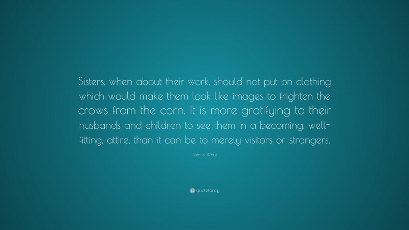 Ellen G. White Quote: “Sisters, when about their work, should not put on clothing which would make them look like images to frighten the crows from the corn. It is more gratifying to their husbands and children to see them in a becoming, well-fitting, attire, than it can be to merely visitors or strangers.”