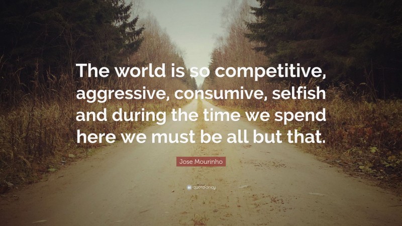 Jose Mourinho Quote: “The world is so competitive, aggressive, consumive, selfish and during the time we spend here we must be all but that.”