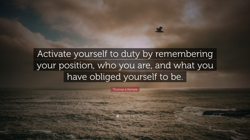 Thomas à Kempis Quote: “Activate yourself to duty by remembering your position, who you are, and what you have obliged yourself to be.”