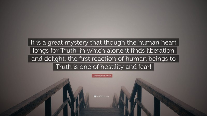 Anthony de Mello Quote: “It is a great mystery that though the human heart longs for Truth, in which alone it finds liberation and delight, the first reaction of human beings to Truth is one of hostility and fear!”
